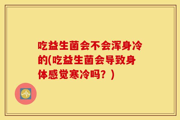 吃益生菌会不会浑身冷的(吃益生菌会导致身体感觉寒冷吗？)