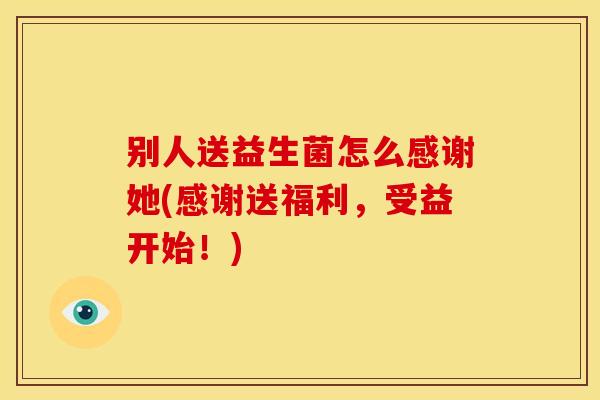 别人送益生菌怎么感谢她(感谢送福利，受益开始！)