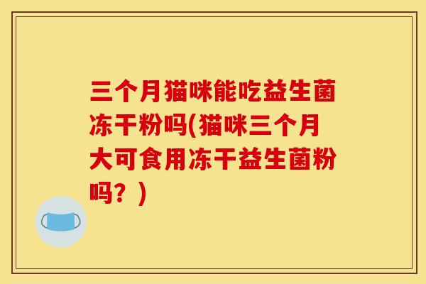 三个月猫咪能吃益生菌冻干粉吗(猫咪三个月大可食用冻干益生菌粉吗？)