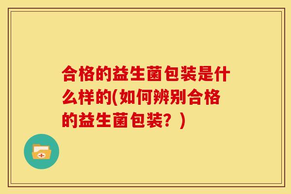 合格的益生菌包装是什么样的(如何辨别合格的益生菌包装？)