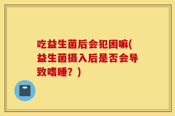 吃益生菌后会犯困嘛(益生菌摄入后是否会导致嗜睡？)