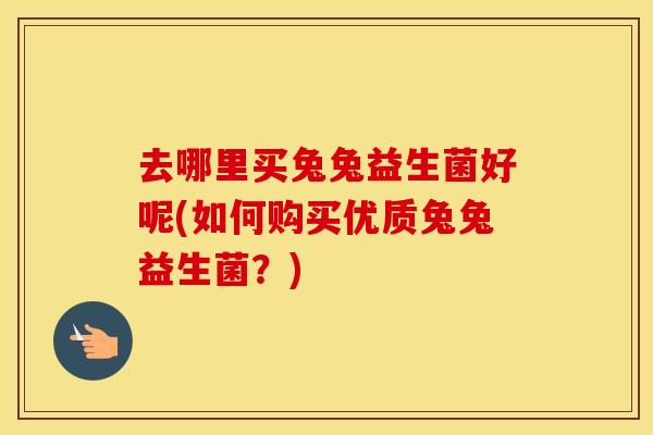 去哪里买兔兔益生菌好呢(如何购买优质兔兔益生菌？)