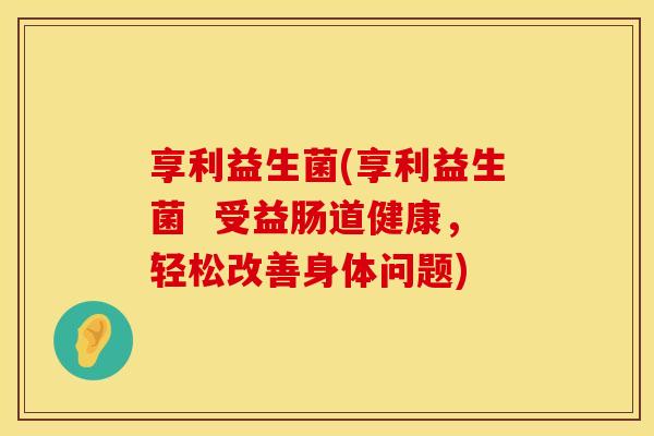 享利益生菌(享利益生菌  受益肠道健康，轻松改善身体问题)
