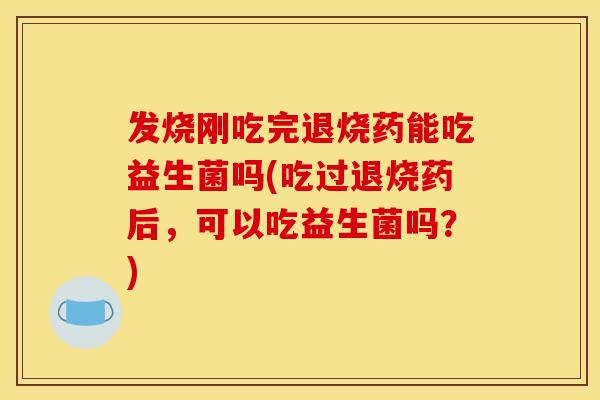 发烧刚吃完退烧药能吃益生菌吗(吃过退烧药后，可以吃益生菌吗？)