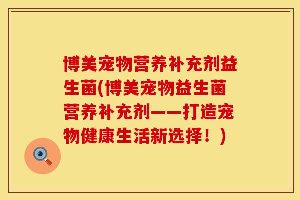 博美宠物营养补充剂益生菌(博美宠物益生菌营养补充剂——打造宠物健康生活新选择！)