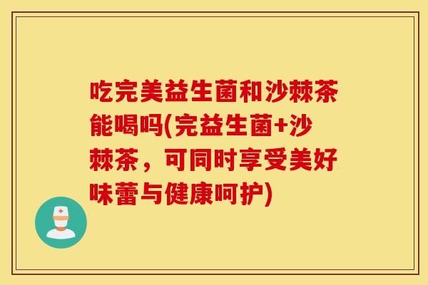 吃完美益生菌和沙棘茶能喝吗(完益生菌+沙棘茶，可同时享受美好味蕾与健康呵护)