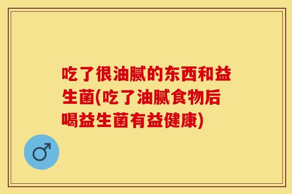 吃了很油腻的东西和益生菌(吃了油腻食物后喝益生菌有益健康)