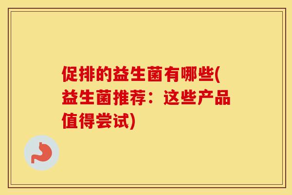 促排的益生菌有哪些(益生菌推荐：这些产品值得尝试)
