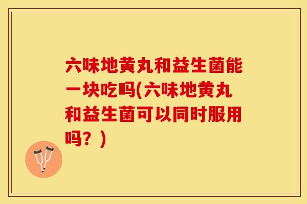六味地黄丸和益生菌能一块吃吗(六味地黄丸和益生菌可以同时服用吗？)