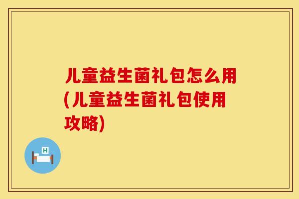 儿童益生菌礼包怎么用(儿童益生菌礼包使用攻略)