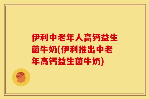 伊利中老年人高钙益生菌牛奶(伊利推出中老年高钙益生菌牛奶)