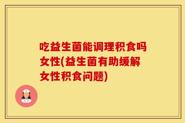 吃益生菌能调理积食吗女性(益生菌有助缓解女性积食问题)