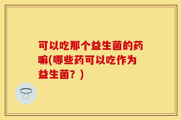 可以吃那个益生菌的药嘛(哪些药可以吃作为益生菌？)