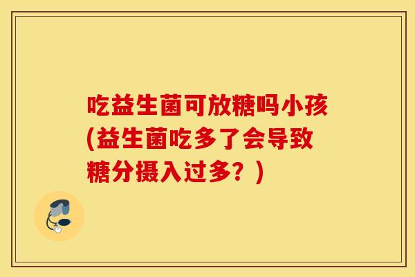 吃益生菌可放糖吗小孩(益生菌吃多了会导致糖分摄入过多？)
