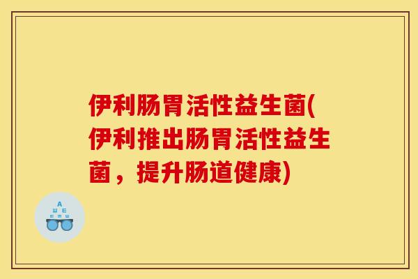 伊利肠胃活性益生菌(伊利推出肠胃活性益生菌，提升肠道健康)