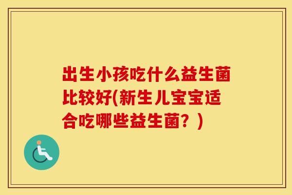 出生小孩吃什么益生菌比较好(新生儿宝宝适合吃哪些益生菌？)