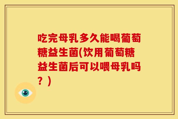 吃完母乳多久能喝葡萄糖益生菌(饮用葡萄糖益生菌后可以喂母乳吗？)