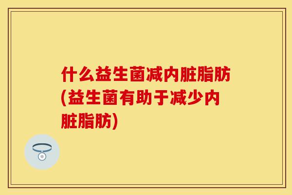 什么益生菌减内脏脂肪(益生菌有助于减少内脏脂肪)