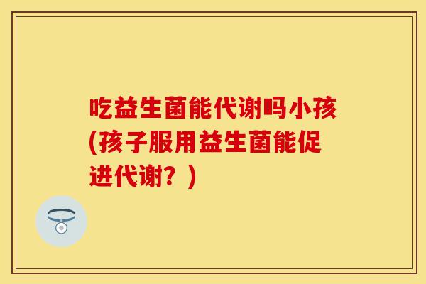 吃益生菌能代谢吗小孩(孩子服用益生菌能促进代谢？)