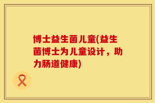 博士益生菌儿童(益生菌博士为儿童设计，助力肠道健康)