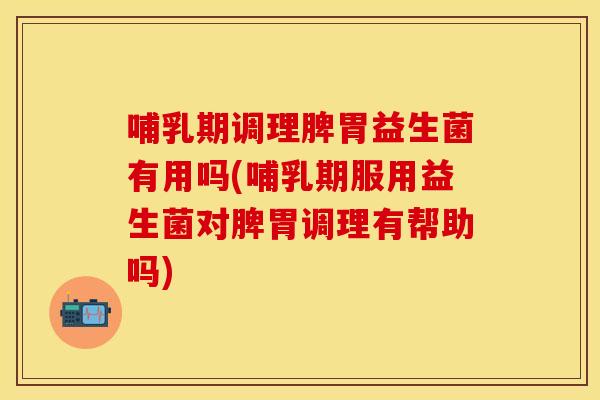 哺乳期调理脾胃益生菌有用吗(哺乳期服用益生菌对脾胃调理有帮助吗)