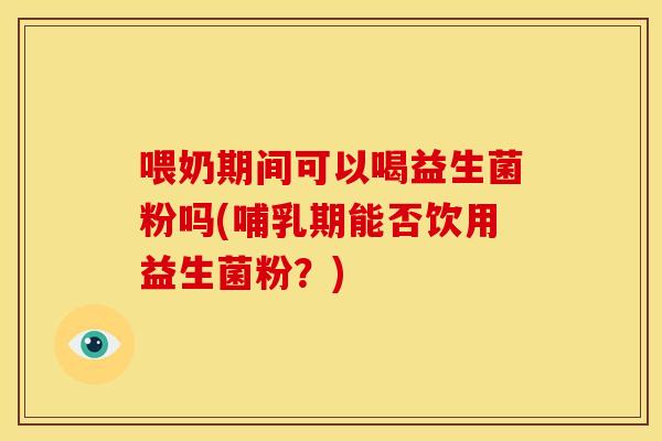 喂奶期间可以喝益生菌粉吗(哺乳期能否饮用益生菌粉？)
