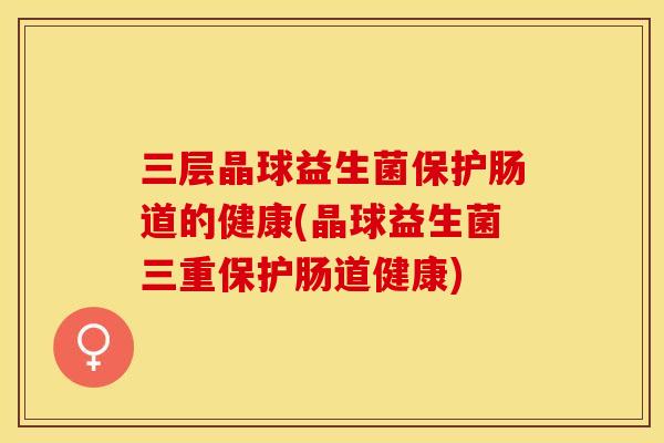 三层晶球益生菌保护肠道的健康(晶球益生菌三重保护肠道健康)