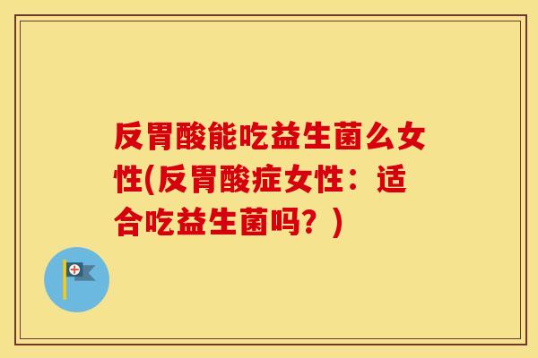 反胃酸能吃益生菌么女性(反胃酸症女性：适合吃益生菌吗？)