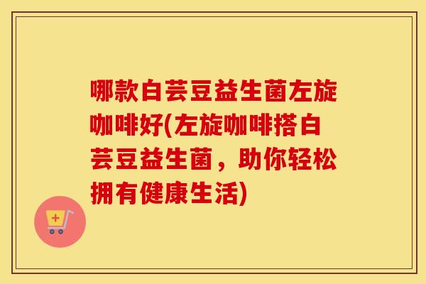 哪款白芸豆益生菌左旋咖啡好(左旋咖啡搭白芸豆益生菌，助你轻松拥有健康生活)