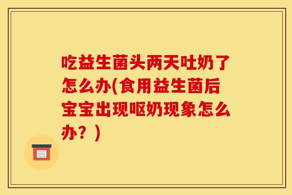 吃益生菌头两天吐奶了怎么办(食用益生菌后宝宝出现呕奶现象怎么办？)