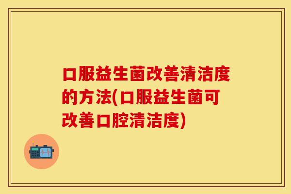 口服益生菌改善清洁度的方法(口服益生菌可改善口腔清洁度)