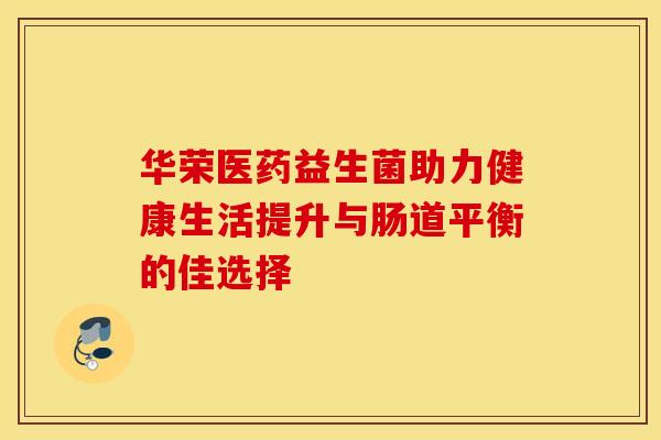 华荣医药益生菌助力健康生活提升与肠道平衡的佳选择