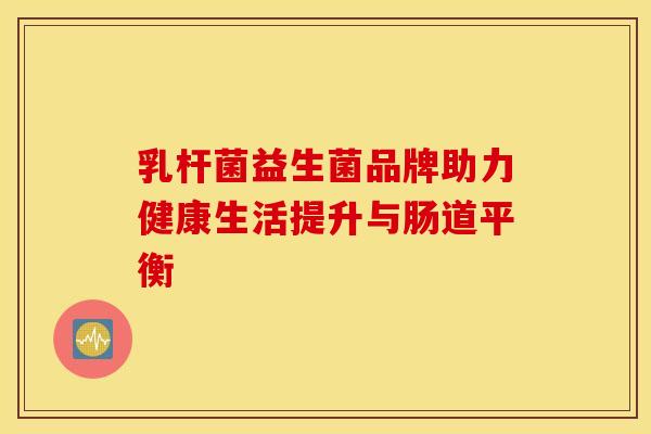 乳杆菌益生菌品牌助力健康生活提升与肠道平衡
