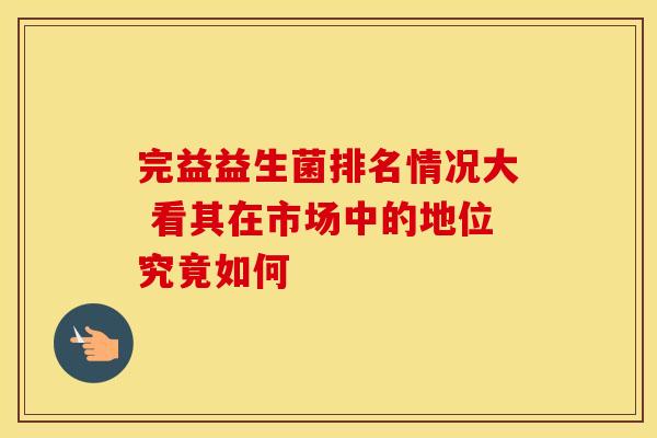 完益益生菌排名情况大 看其在市场中的地位究竟如何