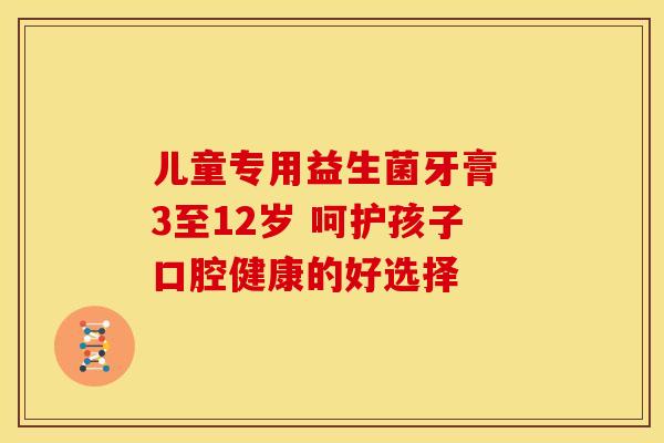儿童专用益生菌牙膏 3至12岁 呵护孩子口腔健康的好选择