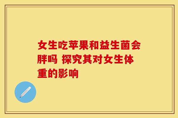 女生吃苹果和益生菌会胖吗 探究其对女生体重的影响