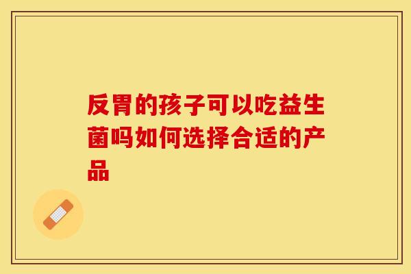 反胃的孩子可以吃益生菌吗如何选择合适的产品