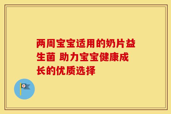 两周宝宝适用的奶片益生菌 助力宝宝健康成长的优质选择