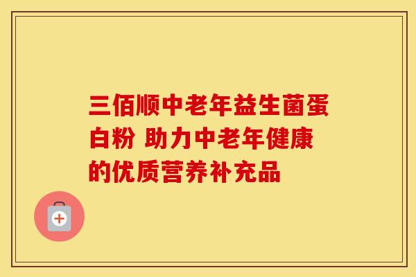 三佰顺中老年益生菌蛋白粉 助力中老年健康的优质营养补充品