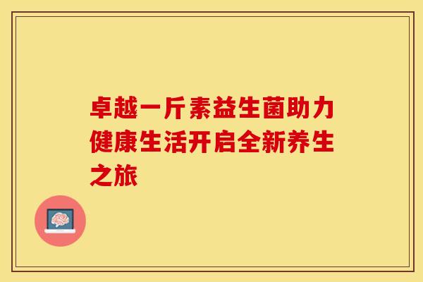 卓越一斤素益生菌助力健康生活开启全新养生之旅