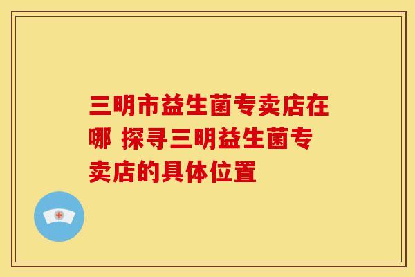三明市益生菌专卖店在哪 探寻三明益生菌专卖店的具体位置