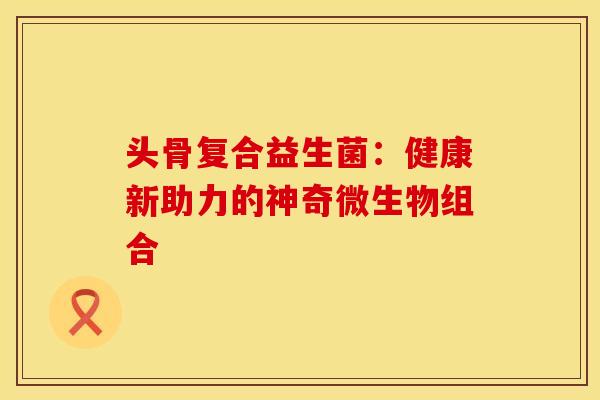 头骨复合益生菌：健康新助力的神奇微生物组合