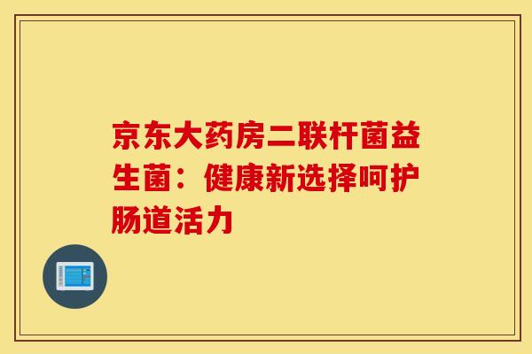 京东大药房二联杆菌益生菌：健康新选择呵护肠道活力