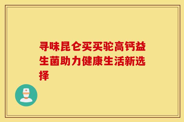 寻味昆仑买买驼高钙益生菌助力健康生活新选择