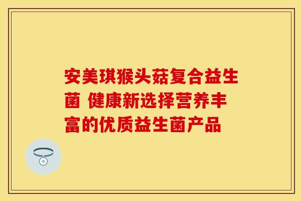 安美琪猴头菇复合益生菌 健康新选择营养丰富的优质益生菌产品