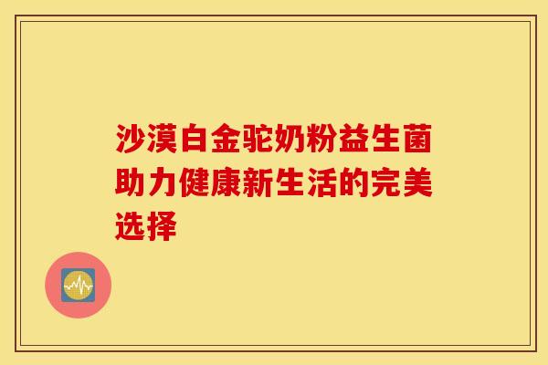 沙漠白金驼奶粉益生菌助力健康新生活的完美选择