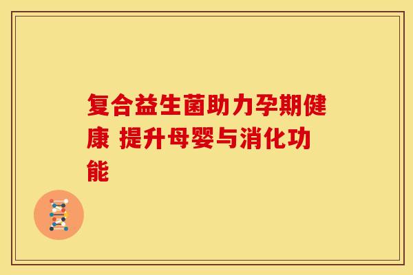 复合益生菌助力孕期健康 提升母婴与消化功能