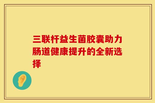 三联杆益生菌胶囊助力肠道健康提升的全新选择