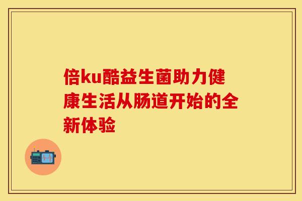 倍ku酷益生菌助力健康生活从肠道开始的全新体验