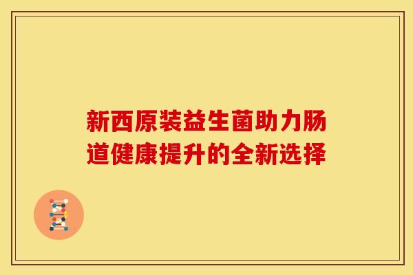 新西原装益生菌助力肠道健康提升的全新选择